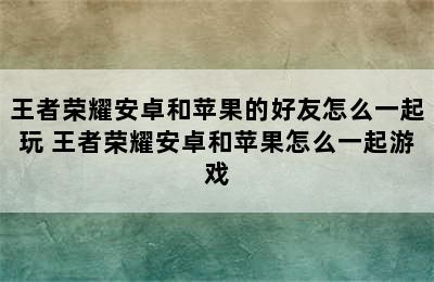 王者荣耀安卓和苹果的好友怎么一起玩 王者荣耀安卓和苹果怎么一起游戏